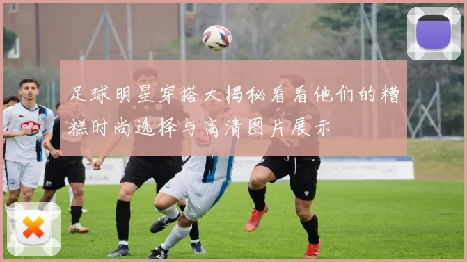 足球明星穿搭大揭秘看看他们的糟糕时尚选择与高清图片展示
